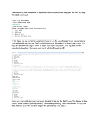 command and after we inputted a department into the console we displayed the data by using
the list all command.
In this figure we are using the search command to see if a specific department we are looking
for is included in the data set. We inputted the number 3 to select the Search one option. We
input the department we just added to see if it will come back that it was inputted and the
console displays that information was found with the Department ID.
Above we returned to the main menu and decided to test out the Staff menu. We display all data
for and move forward by testing the Add command by inputting 2 into the console. We input all
data that was asked for and then display the contents as seen below
 