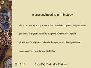 05/17/14 SAARC Train the Trainer
• stars / winners / prime – menu item which is popular and profitable
• puzzles / marginals / sleepers – profitable but not popular
• plowhorse / marginals / standards – popular but not profitable
• dogs – neither popular nor profitable
menu engineering terminology
 