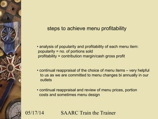 05/17/14 SAARC Train the Trainer
steps to achieve menu profitability
• analysis of popularity and profitability of each menu item:
popularity = no. of portions sold
profitability = contribution margin/cash gross profit
• continual reappraisal of the choice of menu items – very helpful
to us as we are committed to menu changes bi annually in our
outlets
• continual reappraisal and review of menu prices, portion
costs and sometimes menu design
 