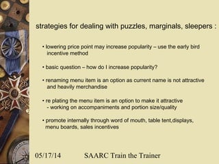 05/17/14 SAARC Train the Trainer
strategies for dealing with puzzles, marginals, sleepers :
• lowering price point may increase popularity – use the early bird
incentive method
• basic question – how do I increase popularity?
• renaming menu item is an option as current name is not attractive
and heavily merchandise
• re plating the menu item is an option to make it attractive
- working on accompaniments and portion size/quality
• promote internally through word of mouth, table tent,displays,
menu boards, sales incentives
 