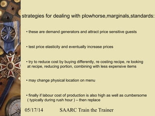 05/17/14 SAARC Train the Trainer
strategies for dealing with plowhorse,marginals,standards:
• these are demand generators and attract price sensitive guests
• test price elasticity and eventually increase prices
• try to reduce cost by buying differently, re costing recipe, re looking
at recipe, reducing portion, combining with less expensive items
• may change physical location on menu
• finally if labour cost of production is also high as well as cumbersome
( typically during rush hour ) – then replace
 