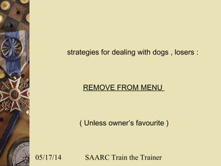 05/17/14 SAARC Train the Trainer
strategies for dealing with dogs , losers :
REMOVE FROM MENU
( Unless owner’s favourite )
 