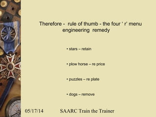 05/17/14 SAARC Train the Trainer
Therefore - rule of thumb - the four ‘ r’ menu
engineering remedy
• stars – retain
• plow horse – re price
• puzzles – re plate
• dogs – remove
 