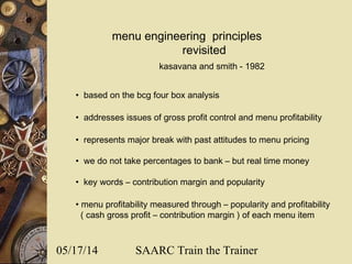 05/17/14 SAARC Train the Trainer
menu engineering principles
revisited
• based on the bcg four box analysis
• addresses issues of gross profit control and menu profitability
• represents major break with past attitudes to menu pricing
• we do not take percentages to bank – but real time money
• key words – contribution margin and popularity
• menu profitability measured through – popularity and profitability
( cash gross profit – contribution margin ) of each menu item
kasavana and smith - 1982
 