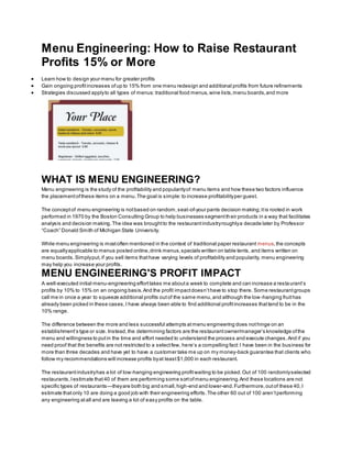 Menu Engineering: How to Raise Restaurant
Profits 15% or More
 Learn how to design your menu for greater profits
 Gain ongoing profitincreases ofup to 15% from one menu redesign and additional profits from future refinements
 Strategies discussed applyto all types of menus:traditional food menus,wine lists,menu boards,and more
WHAT IS MENU ENGINEERING?
Menu engineering is the study of the profitability and popularityof menu items and how these two factors influence
the placementofthese items on a menu.The goal is simple:to increase profitabilityper guest.
The conceptof menu engineering is notbased on random,seat-of-your pants decision making;itis rooted in work
performed in 1970 by the Boston Consulting Group to help businesses segmenttheir products in a way that facilitates
analysis and decision making.The idea was broughtto the restaurantindustryroughlya decade later by Professor
“Coach” Donald Smith of Michigan State University.
While menu engineering is mostoften mentioned in the context of traditional paper restaurant menus,the concepts
are equallyapplicable to menus posted online,drink menus,specials written on table tents, and items written on
menu boards.Simplyput,if you sell items thathave varying levels of profitability and popularity, menu engineering
may help you increase your profits.
MENU ENGINEERING'S PROFIT IMPACT
A well-executed initial menu-engineering efforttakes me abouta week to complete and can increase a restaurant’s
profits by 10% to 15% on an ongoing basis.And the profit impactdoesn’thave to stop there. Some restaurantgroups
call me in once a year to squeeze additional profits outof the same menu,and although the low-hanging fruithas
already been picked in these cases,I have always been able to find additional profitincreases thattend to be in the
10% range.
The difference between the more and less successful attempts atmenu engineering does nothinge on an
establishment’s type or size. Instead,the determining factors are the restaurantowner/manager’s knowledge ofthe
menu and willingness to putin the time and effort needed to understand the process and execute changes.And if you
need proof that the benefits are not restricted to a selectfew, here’s a compelling fact:I have been in the business for
more than three decades and have yet to have a customer take me up on my money-back guarantee that clients who
follow my recommendations will increase profits byat least$1,000 in each restaurant.
The restaurantindustryhas a lot of low-hanging engineering profitwaiting to be picked.Out of 100 randomlyselected
restaurants,Iestimate that40 of them are performing some sortofmenu engineering.And these locations are not
specific types of restaurants—theyare both big and small,high-end and lower-end.Furthermore,outof these 40,I
estimate thatonly 10 are doing a good job with their engineering efforts.The other 60 out of 100 aren’tperforming
any engineering atall and are leaving a lot of easy profits on the table.
 