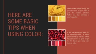 HERE ARE
SOME BASIC
TIPS WHEN
USING COLOR:
Yellow makes people happy, and
you can use it on your menu to
grab the reader’s attention.
Yellow can also stimulate a
diner’s appetite.
If you use red on your menu, it’s
an attention-grabber. It makes
people stand up and take notice.
You can use red to guide people
to the dishes you really want
them to order.
 