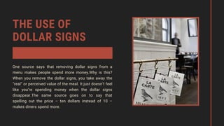 THE USE OF
DOLLAR SIGNS
One source says that removing dollar signs from a
menu makes people spend more money.Why is this?
When you remove the dollar signs, you take away the
“real” or perceived value of the meal. It just doesn’t feel
like you’re spending money when the dollar signs
disappear.The same source goes on to say that
spelling out the price – ten dollars instead of 10 –
makes diners spend more.
 