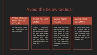 Avoid the below tactics:
Currency indicators
remind customers that
they’re spending money
and can even make
them feel like they are
spending more than
they are. Soften the
price by eliminating the
dollar sign.
AVOID DOLLAR
SIGNS
Price trails are dotted
lines that connect your
menu items to their
price, which is often
listed on the other side
of the page. This takes
the focus away from
your dish description
and straight to the price
instead.
AVOID PRICE
TRAILS
By placing your prices
in a column next to
your dishes, guests can
easily compare prices
and may make their
decision based on the
cheapest dish.
AVOID PRICE
COLUMNS
This can sound cheap
and unsatisfying to
many customers.
AVOID ENDING
YOUR PRICES
WITH 99
 