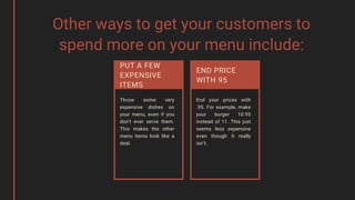 Other ways to get your customers to
spend more on your menu include:
Throw some very
expensive dishes on
your menu, even if you
don’t ever serve them.
This makes the other
menu items look like a
deal.
End your prices with
.95. For example, make
your burger 10.95
instead of 11. This just
seems less expensive
even though it really
isn’t.
END PRICE
WITH 95
PUT A FEW
EXPENSIVE
ITEMS
 