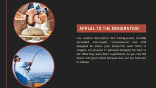 APPEAL TO THE IMAGINATION
Use creative descriptions like freshly-picked, recently
harvested, line-caught, home-brewed and chef
designed to entice your diners.You want them to
imagine the process of someone bringing the food to
the table.Stay away from superlatives as you can bet
diners will ignore them because they are too fantastic
to believe.
 