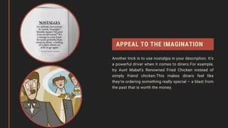 APPEAL TO THE IMAGINATION
Another trick is to use nostalgia in your description. It’s
a powerful driver when it comes to diners.For example,
try Aunt Mabel’s Renowned Fried Chicken instead of
simply friend chicken.This makes diners feel like
they’re ordering something really special – a blast from
the past that is worth the money.
 