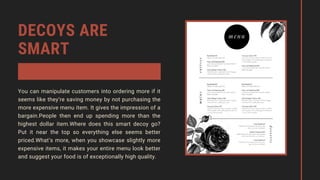 DECOYS ARE
SMART
You can manipulate customers into ordering more if it
seems like they’re saving money by not purchasing the
more expensive menu item. It gives the impression of a
bargain.People then end up spending more than the
highest dollar item.Where does this smart decoy go?
Put it near the top so everything else seems better
priced.What’s more, when you showcase slightly more
expensive items, it makes your entire menu look better
and suggest your food is of exceptionally high quality.
 