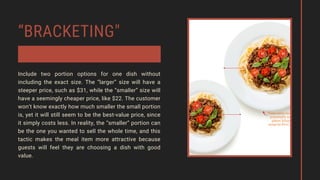 “BRACKETING"
Include two portion options for one dish without
including the exact size. The “larger” size will have a
steeper price, such as $31, while the “smaller” size will
have a seemingly cheaper price, like $22. The customer
won’t know exactly how much smaller the small portion
is, yet it will still seem to be the best-value price, since
it simply costs less. In reality, the “smaller” portion can
be the one you wanted to sell the whole time, and this
tactic makes the meal item more attractive because
guests will feel they are choosing a dish with good
value.
 