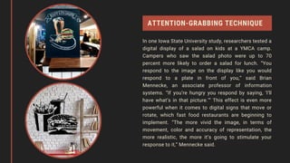 ATTENTION-GRABBING TECHNIQUE
In one Iowa State University study, researchers tested a
digital display of a salad on kids at a YMCA camp.
Campers who saw the salad photo were up to 70
percent more likely to order a salad for lunch. “You
respond to the image on the display like you would
respond to a plate in front of you,” said Brian
Mennecke, an associate professor of information
systems. “If you’re hungry you respond by saying, ‘I’ll
have what’s in that picture.’” This effect is even more
powerful when it comes to digital signs that move or
rotate, which fast food restaurants are beginning to
implement. “The more vivid the image, in terms of
movement, color and accuracy of representation, the
more realistic, the more it’s going to stimulate your
response to it,” Mennecke said.
 