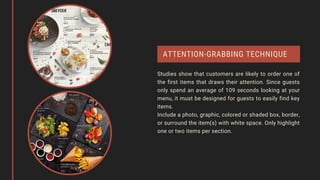 ATTENTION-GRABBING TECHNIQUE
Studies show that customers are likely to order one of
the first items that draws their attention. Since guests
only spend an average of 109 seconds looking at your
menu, it must be designed for guests to easily find key
items.
Include a photo, graphic, colored or shaded box, border,
or surround the item(s) with white space. Only highlight
one or two items per section.
 