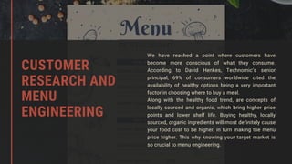 We have reached a point where customers have
become more conscious of what they consume.
According to David Henkes, Technomic’s senior
principal, 69% of consumers worldwide cited the
availability of healthy options being a very important
factor in choosing where to buy a meal.
Along with the healthy food trend, are concepts of
locally sourced and organic, which bring higher price
points and lower shelf life. Buying healthy, locally
sourced, organic ingredients will most definitely cause
your food cost to be higher, in turn making the menu
price higher. This why knowing your target market is
so crucial to menu engineering.
CUSTOMER
RESEARCH AND
MENU
ENGINEERING
 