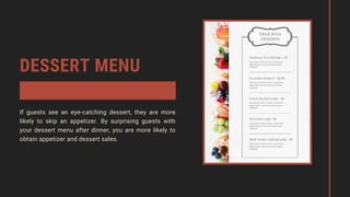 DESSERT MENU
If guests see an eye-catching dessert, they are more
likely to skip an appetizer. By surprising guests with
your dessert menu after dinner, you are more likely to
obtain appetizer and dessert sales.
 