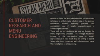 Research about the area/neighborhood the restaurant
is located in will give you a better idea of the average
household income, spending patterns, and
competition, and if locally sourced/organic is
something to consider.
These will be key decisions as you go through the
menu engineering process. The average household
income of the surrounding area is usually
representative of how much they are willing to spend.
When selecting a restaurant, 44% of consumers name
the overall price as a top priority.
CUSTOMER
RESEARCH AND
MENU
ENGINEERING
 