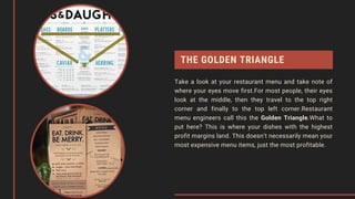 THE GOLDEN TRIANGLE
Take a look at your restaurant menu and take note of
where your eyes move first.For most people, their eyes
look at the middle, then they travel to the top right
corner and finally to the top left corner.Restaurant
menu engineers call this the Golden Triangle.What to
put here? This is where your dishes with the highest
profit margins land. This doesn’t necessarily mean your
most expensive menu items, just the most profitable.
 
