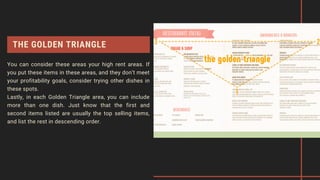 THE GOLDEN TRIANGLE
You can consider these areas your high rent areas. If
you put these items in these areas, and they don’t meet
your profitability goals, consider trying other dishes in
these spots.
Lastly, in each Golden Triangle area, you can include
more than one dish. Just know that the first and
second items listed are usually the top selling items,
and list the rest in descending order.
 