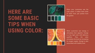 HERE ARE
SOME BASIC
TIPS WHEN
USING COLOR:
When your customers see the
color green, it makes them think
of fresh food, just picked from
the garden.
When customers see orange, it
stimulates their appetite. Orange
is a fun, light color with delicious
qualities. Plus, the color
stimulates the brain by increasing
its oxygen supply. Orange is also
associated with healthy food.
 