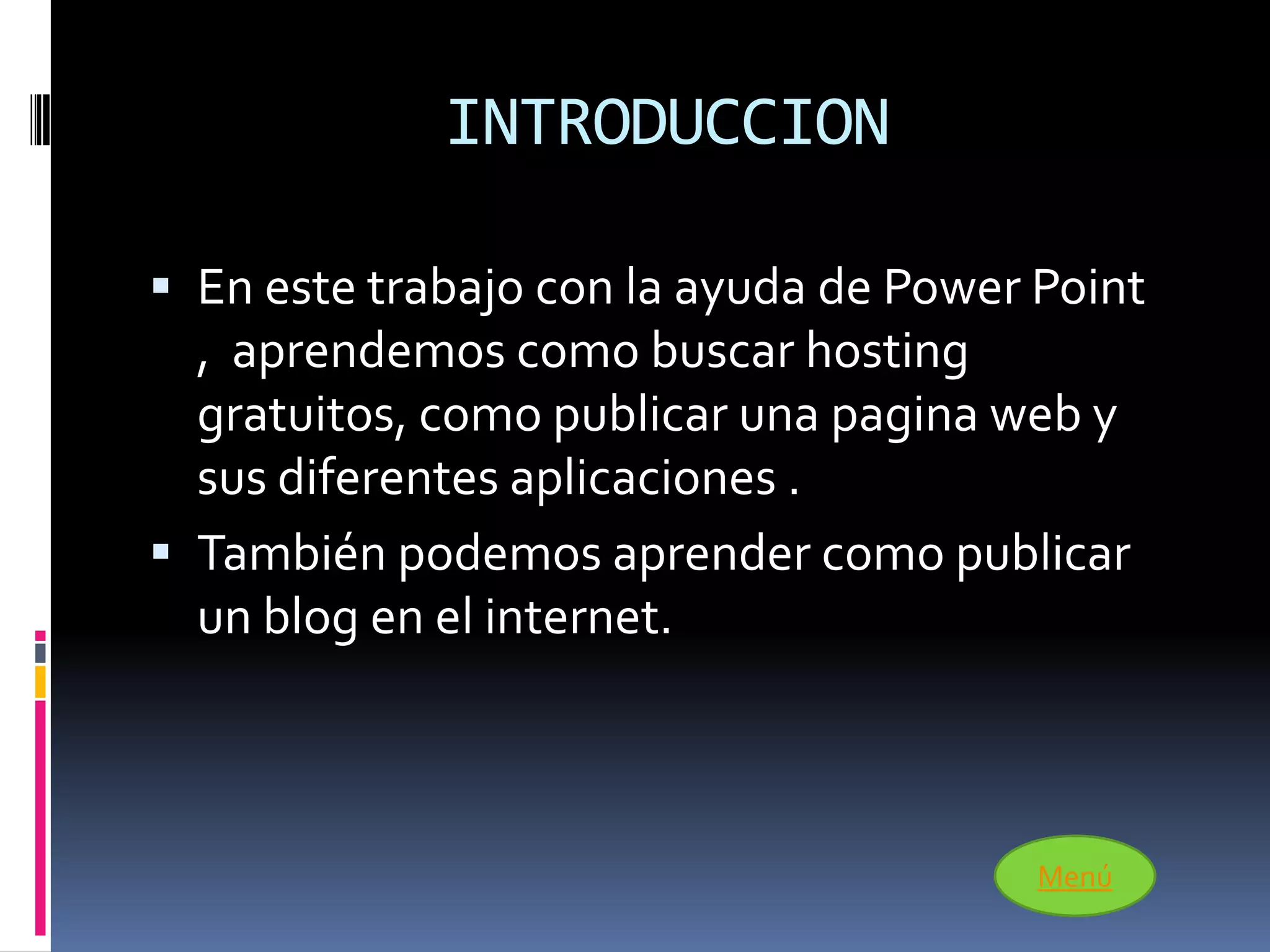 INTRODUCCION

 En este trabajo con la ayuda de Power Point
  , aprendemos como buscar hosting
  gratuitos, como publicar una pagina web y
  sus diferentes aplicaciones .
 También podemos aprender como publicar
  un blog en el internet.



                                        Menú
 