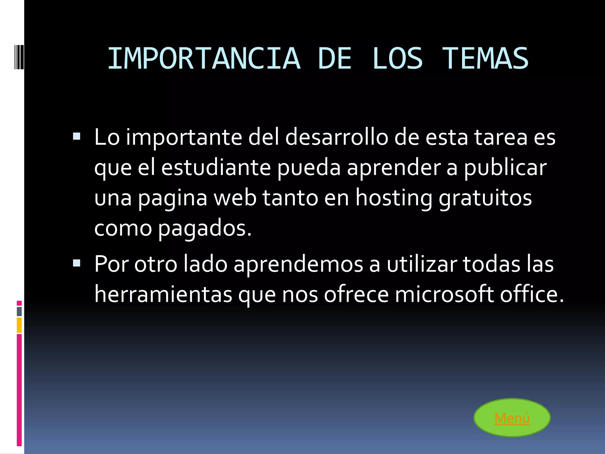 IMPORTANCIA DE LOS TEMAS

 Lo importante del desarrollo de esta tarea es
  que el estudiante pueda aprender a publicar
  una pagina web tanto en hosting gratuitos
  como pagados.
 Por otro lado aprendemos a utilizar todas las
  herramientas que nos ofrece microsoft office.



                                         Menú
 