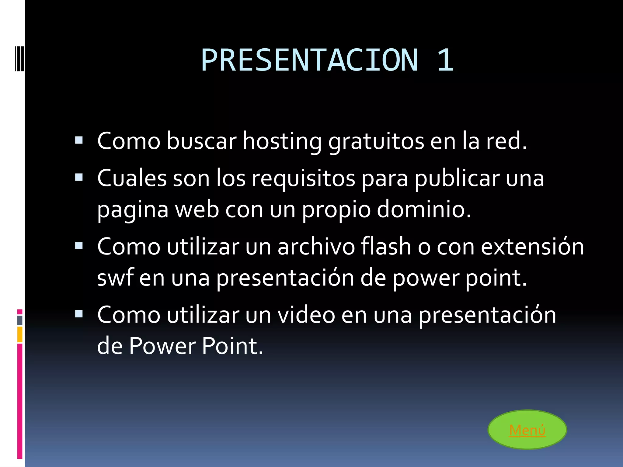 PRESENTACION 1

 Como buscar hosting gratuitos en la red.
 Cuales son los requisitos para publicar una
  pagina web con un propio dominio.
 Como utilizar un archivo flash o con extensión
  swf en una presentación de power point.
 Como utilizar un video en una presentación
  de Power Point.


                                         Menú
 