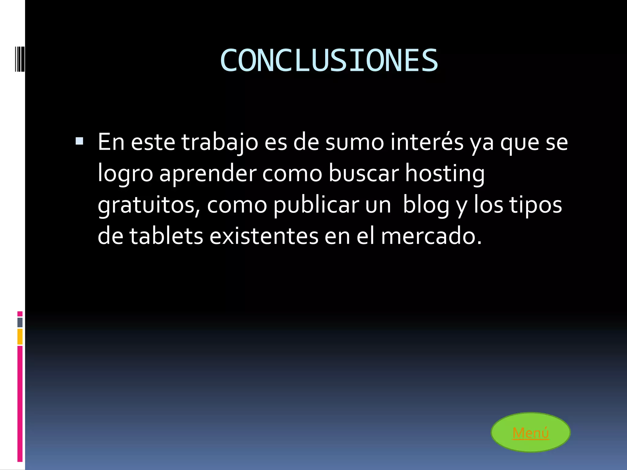 CONCLUSIONES

 En este trabajo es de sumo interés ya que se
  logro aprender como buscar hosting
  gratuitos, como publicar un blog y los tipos
  de tablets existentes en el mercado.




                                         Menú
 
