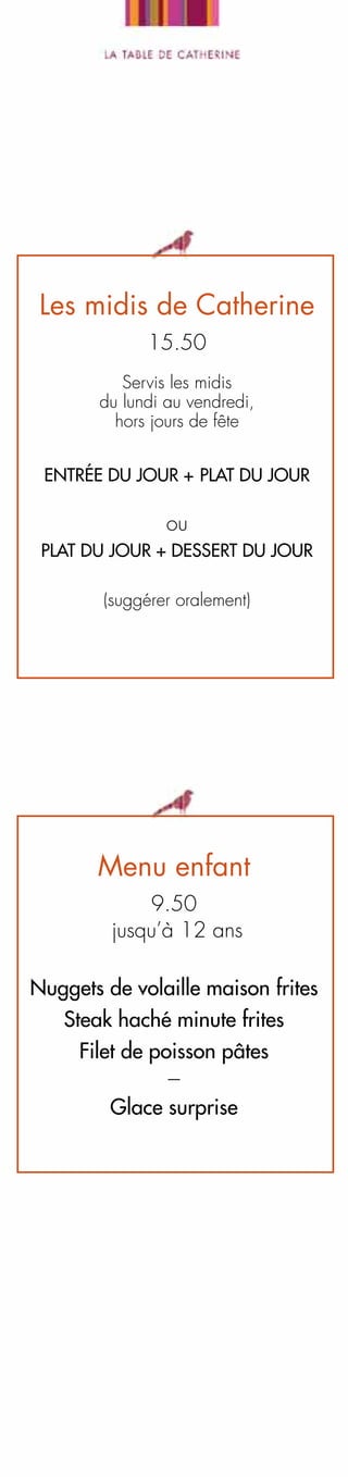 Les midis de Catherine
15.50
Servis les midis
du lundi au vendredi,
hors jours de fête
Entrée DU JOUR + plat DU JOUR

ou
plat DU JOUR + dessert DU JOUR
(suggérer oralement)

Menu enfant
9.50
jusqu’à 12 ans
Nuggets de volaille maison frites
Steak haché minute frites
Filet de poisson pâtes
--Glace surprise

 