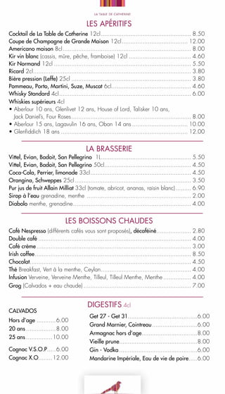 Les APÉRITIFs
Cocktail de La Table de Catherine 12cl. ................................................... 8.50
.
Coupe de Champagne de Grande Maison 12cl. ..................................... 12.00
.
Americano maison 8cl. ......................................................................... 8.00
.
Kir vin blanc (cassis, mûre, pêche, framboise) 12cl..................................... 4.60
Kir Normand 12cl................................................................................ 5.50
Ricard 2cl. .......................................................................................... 3.80
.
Bière pression (Leffe) 25cl...................................................................... 3.80
Pommeau, Porto, Martini, Suze, Muscat 6cl.............................................. 4.60
Whisky Standard 4cl. ........................................................................... 6.00
.
Whiskies supérieurs 4cl
• Aberlour 10 ans, Glenlivet 12 ans, House of Lord, Talisker 10 ans,
   Jack Daniel’s, Four Roses. .................................................................... 8.00
.
• Aberlour 15 ans, Lagavulin 16 ans, Oban 14 ans................................. 10.00
• Glenfiddich 18 ans.......................................................................... 12.00

LA BRASSERIE

Vittel, Evian, Badoit, San Pellegrino  1L. ................................................... 5.50
.
Vittel, Evian, Badoit, San Pellegrino 50cl.................................................. 4.50
.
Coca-Cola, Perrier, limonade 33cl. ......................................................... 4.50
.
Orangina, Schweppes 25cl.................................................................... 3.50
Pur jus de fruit Allain Milliat 33cl (tomate, abricot, ananas, raisin blanc).......... 6.90
Sirop à l’eau grenadine, menthe ............................................................. 2.00
Diabolo menthe, grenadine. ................................................................... 4.00
.

LES BOISSONS CHAUDES
Café Nespresso (différents cafés vous sont proposés), décaféiné. ................... 2.80
.
Double café......................................................................................... 4.00
Café crème.......................................................................................... 3.00
Irish coffee. ......................................................................................... 8.50
.
Chocolat............................................................................................. 4.50
Thé Breakfast, Vert à la menthe, Ceylan. ................................................... 4.00
.
Infusion Verveine, Verveine Menthe, Tilleul, Tilleul Menthe, Menthe................. 4.00
Grog (Calvados + eau chaude)............................................................... 7.00

CALVADOS
Hors d’age............6.00
20 ans..................8.00
25 ans................10.00
Cognac v.s.o.p.....6.00
.
Cognac X.O........12.00
.

DIGESTIFS 4cl
Get 27 - Get 31........................................6.00
.
Grand Marnier, Cointreau...........................6.00
Armagnac hors d’age. ...............................8.00
.
Vieille prune.............................................8.00
.
Gin - Vodka..............................................6.00
Mandarine Impériale, Eau de vie de poire.....6.00
.

 