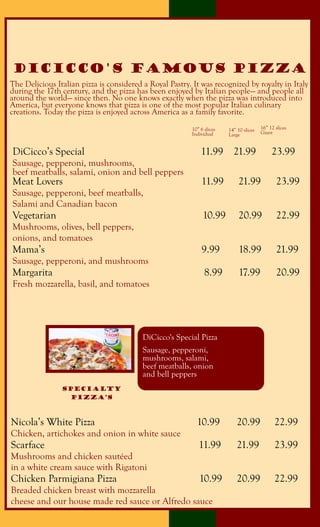 The Delicious Italian pizza is considered a Royal Pastry. It was recognized by royalty in Italy
during the 17th century, and the pizza has been enjoyed by Italian people— and people all
around the world— since then. No one knows exactly when the pizza was introduced into
America, but everyone knows that pizza is one of the most popular Italian culinary
creations. Today the pizza is enjoyed across America as a family favorite.
DiCicco's Famous pizza
DiCicco’s Special 11.99 21.99 23.99
Sausage, pepperoni, mushrooms,
beef meatballs, salami, onion and bell peppers
Meat Lovers 11.99 21.99 23.99
Sausage, pepperoni, beef meatballs,
Salami and Canadian bacon
Vegetarian 10.99 20.99 22.99
Mushrooms, olives, bell peppers,
onions, and tomatoes
Mama’s 9.99 18.99 21.99
Sausage, pepperoni, and mushrooms
Margarita 8.99 17.99 20.99
Fresh mozzarella, basil, and tomatoes
10” 6 slices
Individual
14” 10 slices
Large
16” 12 slices
Giant
DiCicco's Special Pizza
Sausage, pepperoni,
mushrooms, salami,
beef meatballs, onion
and bell peppers
Nicola’s White Pizza 10.99 20.99 22.99
Chicken, artichokes and onion in white sauce
Scarface 11.99 21.99 23.99
Mushrooms and chicken sautéed
in a white cream sauce with Rigatoni
Chicken Parmigiana Pizza 10.99 20.99 22.99
Breaded chicken breast with mozzarella
cheese and our house made red sauce or Alfredo sauce
SpeCialty
Pizza’s
 