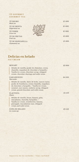 I m p u e s t o s d e l e y i n c l u i d o s / Ta x e s i n c l u d e d
MOZART
Helado de vainilla, jarabe de chocolate, crema
chantilly, raspadura de chocolate y barquillo/
Vanilla ice cream, chocolate syrup, whipped
cream, chocolate shavings and wafer straw.
CASCANUECES
Nutcracker
Helado de vainilla, dulce de leche, nueces varias,
jarabe de frambuesa, crema chantilly, raspadura
de chocolate y barquillo. / Vanilla ice cream,
caramel, nuts season, rasberry syrup, whipped
cream, grated chocolate and wafer straw.
FLAUTISTA
Flutist
Helado de vainilla, fresas, banano, pi?a,
macadamia, chantilly, barquillos. /
Vanilla ice cream, strawberries, banana,
pineapple, macadamian nuts, whipped
cream and wafer straw.
COPA DE HELADO
Ice cream cup
T? NEGRO
Black tea
T? DE MENTA
Peppermint tea
T? VERDE
Green tea
T? DE FRUTAS
Fruit tea
T? DE MANZANILLA
Chamomile tea
T ? G O U R M E T
G O U R M E T T E A
?1 600
?1 600
?1 600
?1 600
?1 600
?3 900
?4 050
?4 450
?2 550
Delicias en helado
I C E C R E A M
3 61
3 695
4 115
2 315
 