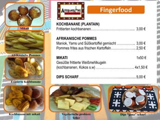 Fingerfood
Mikati
KOCHBANANE (PLANTAIN)
Frittierten kochbananen………………………………..... 3,00 €
AFRIKANISCHE POMMES
Maniok, Yams und Süßkartoffel gemischt …………….. 3,00 €
Pommes frites aus frischen Kartoffeln………………….. 2,50 €
MIKATI 1x50 €
Gesüßte frittierte Weißmehlkugeln
(kochbananen, Kokos s.w) …….………………………. 4x1,50 €
DIPS SCHARF………………………………....................5,00 €
Afrikanische Pommes
Frittierte Kochbanane
Dips “ganz” scharfVegetarische probiere
Teller
Kochbanane mit mikati
 