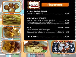 Fingerfood
Mikati
KOCHBANANE (PLANTAIN)
Frittierten kochbananen………………………………..... 3,00 €
AFRIKANISCHE POMMES
Maniok, Yams und Süßkartoffel gemischt …………….. 3,00 €
Pommes frites aus frischen Kartoffeln………………….. 2,50 €
MIKATI 1 stück x 0,50 €
Gesüßte frittierte Weißmehlkugeln
(kochbananen, Kokos s.w) …….………… 4 stücken x 1,50 €
DIPS SCHARF………………………………....................5,00 €
Afrikanische Pommes
Frittierte Kochbanane
Dips “ganz” scharfVegetarische probiere
Teller
Kochbanane mit mikati
 