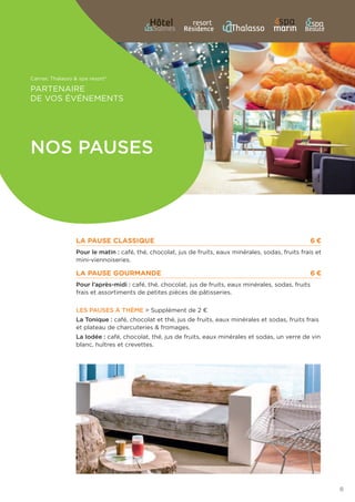 Carnac Thalasso  spa resort®
Partenaire
de vos événements
8
La pause Classique	 6 €
Pour le matin : café, thé, chocolat, jus de fruits, eaux minérales, sodas, fruits frais et
mini-viennoiseries.
La pause gourmande	 6 €
Pour l’après-midi : café, thé, chocolat, jus de fruits, eaux minérales, sodas, fruits
frais et assortiments de petites pièces de pâtisseries.
Les pauses à thème  Supplément de 2 €
La Tonique : café, chocolat et thé, jus de fruits, eaux minérales et sodas, fruits frais
et plateau de charcuteries  fromages.
La Iodée : café, chocolat, thé, jus de fruits, eaux minérales et sodas, un verre de vin
blanc, huîtres et crevettes.
Nos pauses
 