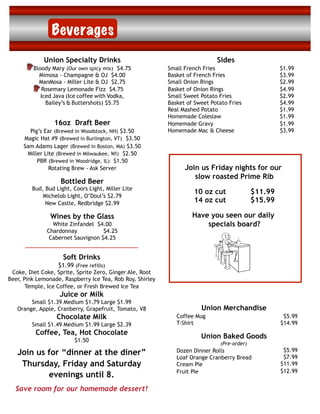 Beverages
             Union Specialty Drinks                                          Sides
         Bloody Mary (Our own spicy mix) $4.75             Small French Fries                         $1.99
           Mimosa - Champagne & OJ $4.00                   Basket of French Fries                     $3.99
           ManMosa - Miller Lite & OJ $2.75                Small Onion Rings                          $2.99
            Rosemary Lemonade Fizz $4.75                   Basket of Onion Rings                      $4.99
            Iced Java (Ice coffee with Vodka,              Small Sweet Potato Fries                   $2.99
              Bailey’s & Buttershots) $5.75                Basket of Sweet Potato Fries               $4.99
                                                           Real Mashed Potato                         $1.99
                                                           Homemade Coleslaw                          $1.99
                 16oz Draft Beer                           Homemade Gravy                             $1.99
       Pig’s Ear (Brewed in Woodstock, NH) $3.50           Homemade Mac & Cheese                      $3.99
     Magic Hat #9 (Brewed in Burlington, VT) $3.50
     Sam Adams Lager (Brewed in Boston, MA) $3.50
      Miller Lite (Brewed in Milwaukee, WI) $2.50
          PBR (Brewed in Woodridge, IL) $1.50
               Rotating Brew - Ask Server                        Join us Friday nights for our
                                                                    slow roasted Prime Rib
                    Bottled Beer
         Bud, Bud Light, Coors Light, Miller Lite
                                                                    10 oz cut                $11.99
             Michelob Light, O’Doul’s $2.79
              New Castle, Redbridge $2.99                           14 oz cut                $15.99

                Wines by the Glass                                  Have you seen our daily
                White Zinfandel $4.00                                   specials board?
              Chardonnay           $4.25
               Cabernet Sauvignon $4.25


                     Soft Drinks
                   $1.99 (Free refills)
 Coke, Diet Coke, Sprite, Sprite Zero, Ginger Ale, Root
Beer, Pink Lemonade, Raspberry Ice Tea, Rob Roy, Shirley
       Temple, Ice Coffee, or Fresh Brewed Ice Tea
                    Juice or Milk
        Small $1.39 Medium $1.79 Large $1.99
   Orange, Apple, Cranberry, Grapefruit, Tomato, V8                    Union Merchandise
                  Chocolate Milk                              Coffee Mug                               $5.99
         Small $1.49 Medium $1.99 Large $2.39                 T-Shirt                                 $14.99
          Coffee, Tea, Hot Chocolate                                   Union Baked Goods
                         $1.50
                                                                               (Pre-order)
                                                                                                       $5.99
   Join us for “dinner at the diner”                          Dozen Dinner Rolls
                                                                                                       $7.99
                                                              Loaf Orange Cranberry Bread
    Thursday, Friday and Saturday                             Cream Pie                               $11.99
                                                              Fruit Pie                               $12.99
           evenings until 8.
  Save room for our homemade dessert!
 