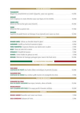 ... PLATS DE RÉSISTANCE ...
TCHAIKOVKY
Magret de canard laminé en croûte croquante, sauce aux agrumes............................................... 14,90€
MOZART
Carré d´agneau en crôute d´herbes sauce aux figues et à la menthe...............................................18,90€
ANDRE RIEU
Bifteck de filet au foie grás sauce bearnês........................................................................................ 18,90€
VERDI
Bifteck de filet au poivre noir..............................................................................................................17,90€
WAGNER
Suprême de poulet farcies au fromage et aux épinards avec sauce au citron................................ 12,90€
... DESSERTS ...
EDVARD GRIEG Gâteau au chocolat chaud et glace........................................................................... 8,90€
GERSHWIN Soufflé au fruit de la passion et glace..............................................................................8,90€
TORU TAKEMITSU Carpaccio d’ananas aux épices avec sa glace........................................................7,90€
BIZET Choix de fruits de la saison....................................................................................................... 7,90€
STRAUSS II Strudell de banana............................................................................................................ 7,90€
HANDEL Crème brûlée de gâteau au miel...........................................................................................7,90€
ROSSINI Sélection de fromages portugais (jam, toast et de fruits secs)........................................ 10,90€
LES SUGGESTIONS ITALIENNES
... LES ENTRÉES ...
VAN GOGH
CARPACCIO DE POUPE Aux huiles d’olive aromatiques et piments du pays..................................... 10,90€
SALVADOR DALI
CARPACCIO DE MORUE Aux endives grillé mariné à la vinaigrette de citron..................................... 7,90€
... PLATS DE RÉSISTANCE ...
LEONARDO DA VINCI
BAR EN CROÛTE SICILIENNE Aux cèpes, tomates, olives et basilic....................................................15,90€
MICHELANGELO
FILET D´AGNEAU RÔTI FARCI À la sauge persil et tomates séchées...................................................18,90€
... DESSERTS ...
RAFAEL SANZIO Panacotta avec sauce aux fraises...............................................................................7,90€
LUCA GIORDANO Sabayon de fruits......................................................................................................7,90€

 
