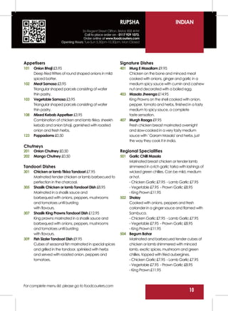 RUPSHA                            INDIAN
                                    3a Regent Street Clifton, Bristol, BS8 4HW
                                      Call to place order on - 0117 929 1073.
                                     Order online at www.foodcouriers.com
                       Opening Hours: Tue-Sun 5.30pm-10.30pm, Mon Closed




Appetisers                                                      Signature Dishes
101   Onion Bhaji £3.95                                         401 Murg E Masallam £9.95
      Deep fried fritters of round shaped onions in mild            Chicken on the bone and minced meat
      spiced batter.                                                cooked with onions, ginger and garlic in a
102   Meat Samosa £3.95                                             medium spicy sauce with cumin and cashew
      Triangular shaped parcels consisting of wafer                 nut and decorated with a boiled egg.
      thin pastry.                                              403 Masala Jheenga £14.95
103   Vegetable Samosa £3.95                                        King Prawns on the shell cooked with onion,
      Triangular shaped parcels consisting of wafer                 pepper, tomato and herbs, finished in a tasty
      thin pastry.                                                  medium to spicy sauce, a complete
108   Mixed Kebab Appetiser £3.95                                   taste sensation.
      Combination of chicken and lamb tikka, sheekh             407 Murgh Raaga £9.95
      kebab and onion bhaji, garnished with roasted                 Fresh chicken breast marinated overnight
      onion and fresh herbs.                                        and slow-cooked in a very tasty medium
123   Poppadoms £0.50                                               sauce with ' Garam Masala' and herbs, just
                                                                    the way they cook it in India.
Chutneys
201   Onion Chutney £0.50                                       Regional Specialities
202   Mango Chutney £0.50                                       501 Garlic Chilli Masala
                                                                    Marinated breast chicken or tender lamb
Tandoori Dishes                                                     simmered in a rich garlic tarka with lashings of
301   Chicken or lamb Tikka Tandoori £7.95                          wicked green chillies. Can be mild, medium
      Marinated tender chicken or lamb barbecued to                 or hot.
      perfection in the charcoal.                                   - Chicken Garlic £7.95 - Lamb Garlic £7.95
305   Shaslik Chicken or lamb Tandoori Dish £8.95                   - Vegetable £7.95 - Prawn Garlic £8.95
      Marinated in a shaslik sauce and                              - King Prawn £11.95
      barbequed with onions, peppers, mushrooms                 502 Sholay
      and tomatoes until bursting                                   Cooked with onions, peppers and fresh
      with flavours.                                                coriander in a ginger sauce and flamed with
307   Shaslik King Prawns Tandoori Dish £12.95                      Sambuca.
      King prawns marinated in a shaslik sauce and                  - Chicken Garlic £7.95 - Lamb Garlic £7.95
      barbequed with onions, peppers, mushrooms                     - Vegetable £7.95 - Prawn Garlic £8.95
      and tomatoes until bursting                                   - King Prawn £11.95
      with flavours.                                            504 Begum Bahar
309   Fish Sizzler Tandoori Dish £9.95                              Marinated and barbecued tender cubes of
      Cubes of seasonal fish marinated in special spices            chicken or lamb shimmered with minced
      and grilled in the tandoor, sprinkled with herbs              lamb, exotic spices, mushroom and green
      and served with roasted onion, peppers and                    chillies, topped with fried aubergines.
      tomatoes.                                                     - Chicken Garlic £7.95 - Lamb Garlic £7.95
                                                                    - Vegetable £7.95 - Prawn Garlic £8.95
                                                                    - King Prawn £11.95



For complete menu list, please go to foodcouriers.com
                                                                                                           10
 