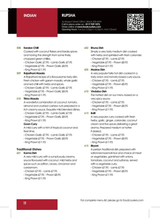 INDIAN                          RUPSHA
                                      3a Regent Street Clifton, Bristol, BS8 4HW
                                      Call to place order on - 0117 929 1073.
                                      Order online at www.foodcouriers.com
                                      Opening Hours: Tue-Sun 5.30pm-10.30pm, Mon Closed




508   Keralan Chilli                                         602 Bhuna Dish
      Cooked with coconut flakes and Kerala spices               Simply a very tasty medium dish cooked
      and having the strength from some finely                   with herbs and sprinkled with fresh coriander.
      chopped green chillies.                                    - Chicken £7.95 - Lamb £7.95
      - Chicken Garlic £7.95 - Lamb Garlic £7.95                 - Vegetable £7.95 - Prawn £8.95
      - Vegetable £7.95 - Prawn Garlic £8.95                     - King Prawn £11.95
      - King Prawn £11.95                                    605 Madras Dish
509   Rajasthani Masala                                          A very popular fairly hot dish cooked in a
      A Rajasthani recipe of a flavoursome tasty dish.           tasty onion and tomato based curry sauce.
      Fresh chicken with garam masala, whole garlic              - Chicken £7.95 - Lamb £7.95
      and red chilli with herbs and spices.                      - Vegetable £7.95 - Prawn £8.95
      - Chicken Garlic £7.95 - Lamb Garlic £7.95                 - King Prawn £11.95
      - Vegetable £7.95 - Prawn Garlic £8.95                 610 Vindaloo Dish
      - King Prawn £11.95                                        The hottest dish on our menu based on a
510   Tikka Masala                                               very spicy sauce.
      A wonderful combination of coconut, tomato,                - Chicken £7.95 - Lamb £7.95
      almond and crushed cashew nuts prepared in a               - Vegetable £7.95 - Prawn £8.95
      rich creamy sauce. Exquisite mild blended dishes.          - King Prawn £11.95
      - Chicken Garlic £7.95 - Lamb Garlic £7.95             613 Balti
      - Vegetable £7.95 - Prawn Garlic £8.95                     A very popular curry cooked with fresh
      - King Prawn £11.95                                        herbs, garlic, ginger, coriander, coconut
      Goan Curry                                                 cream and five spices delivering a great
      A mild curry with a hint of tropical coconut and           aroma. Prepared medium or hotter
      fresh lime.                                                if desired.
      - Chicken Garlic £7.95 - Lamb Garlic £7.95                 - Chicken £7.95 - Lamb £7.95
      - Vegetable £7.95 - Prawn Garlic £8.95                     - Vegetable £7.95 - Prawn £8.95
      - King Prawn £11.95                                        - King Prawn £11.95
                                                             615 Biryani
Traditional Dishes                                               A persian traditional dish prepared with
601   Korma Dish                                                 safronned basmati rice and choice of meat
      A very mild curry with a sumptuously creamy                or vegetables, garnished with onions,
      sauce flavoured with coconut, mild herbs and               tomatoes, coconut and sultanas, served
      spices such as saffron, cloves, cinnamon and               with a vegetable curry.
      cardamom.                                                  - Chicken £7.95 - Lamb £7.95
      - Chicken £7.95 - Lamb £7.95                               - Vegetable £7.95 - Prawn £8.95
      - Vegetable £7.95 - Prawn £8.95                            - King Prawn £11.95
      - King Prawn £11.95




                                                          For complete menu list, please go to foodcouriers.com
      11
 