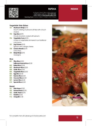 RUPSHA           INDIAN
                                    3a Regent Street Clifton, Bristol, BS8 4HW
                                      Call to place order on - 0117 929 1073.
                                     Order online at www.foodcouriers.com
                       Opening Hours: Tue-Sun 5.30pm-10.30pm, Mon Closed




Vegetable Side Dishes
701    Mushroom Bhaji £3.95
       Mouth watering mushrooms stir fried with a touch
       of spice.
702    Sag Aloo £3.95
       Chunks of potato cooked with spinach.
706    Vegetable Curry £3.95
       A fusion of vegetables simmered in our traditional
       curry sauce.
707    Sag Paneer £3.95
       Spinach with cottage cheese.
708    Chana Masala £3.95
       Chick Peas.
709    Brinjal Bhaji £3.95
       Aubergine.

Rice
801    Pilau Rice £2.50
       Saffroned basmati rice £2.50
802    Boiled Rice £3.50
803    Mushroom Rice £3.50
804    Garlic Rice £3.50
805    Vegetable Rice £3.50
806    Egg Rice £3.50
807    Keema Rice £3.50
808    Coconut Rice £3.50
809    Lemon Rice £3.50
810    Special Rice £3.50

Bread
901    Plain Naan £2.50
902    Peswari Naan £2.95
903    Garlic Naan £2.95
911    Paratha £2.50
912    Chapatti £1.00




For complete menu list, please go to foodcouriers.com
                                                                                     12
 