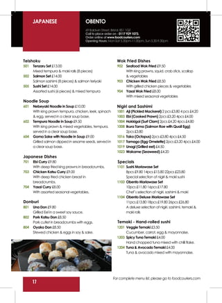 JAPANESE                         OBENTO
                                       69 Baldwin Street, Bristol, BS1 1QZ
                                       Call to place order on - 0117 929 1073.
                                       Order online at www.foodcouriers.com
                                       Opening Hours: Mon-Sat 5.30pm-11.00pm, Sun 5.30-9.30pm




Teishoku                                                   Wok Fried Dishes
501   Tenzaru Set £13.00                                   902 Seafood Wok Fried £9.50
      Mixed tempura & maki rolls (8 pieces)                    With king prawns, squid, crab stick, scallop
502   Salmon Set £14.00                                        & vegetables
      Salmon sashimi (8 pieces) & salmon teriyaki          903 Chicken Wok Fried £8.50
505   Sushi Set £14.00                                         With grilled chicken pieces & vegetables
      Assorted sushi (6 pieces) & mixed tempura            904 Yasai Wok Fried £8.00
                                                               With mixed seasonal vegetables
Noodle Soup
601   Nebeyaki Noodle in Soup £10.00                       Nigiri and Sashimi
      With king prawn tempura, chicken, leek, spinach      1001   Aji (Pickled Mackerel) 2 pcs £3.80 4 pcs £4.20
      & egg, served in a clear soup base.                  1003   Ebi (Cooked Prawn) 2pcs £3.20 4pcs £4.00
602   Tempura Noodle in Soup £9.50                         1004   Hokkigai (Surf Clam) 2pcs £4.20 4pcs £4.80
      With king prawn & mixed vegetables, tempura,         1008   Ikura Tama (Salmon Roe with Quail Egg)
      served in a clear soup base.                                2pcs £3.80
604   Goma Sake with Noodle in Soup £9.00                  1016   Tako (Octopus) 2pcs £3.80 4pcs £4.50
      Grilled salmon dipped in sesame seeds, served in     1017   Tamago (Egg Omelette) 2pcs £3.20 4pcs £4.00
      a clear soup base.                                   1019   Unagi (Grilled eel) £4.50
                                                           1023   Wakame (Seaweed) £4.20
Japanese Dishes
701   Ebi Curry £9.80                                      Specials
      With deep fried king prawns in breadcrumbs.          1101 Sushi Moriawase Set
703   Chicken Katsu Curry £9.00                                 8pcs £9.80 14pcs £15.80 22pcs £23.80
      With deep fried chicken breast in                         Special selection of nigiri & maki sushi
      breadcrumbs.                                         1103 Obento Moriawase Set
704   Yasai Curry £8.00                                         10pcs £11.80 16pcs £17.80
      With assorted seasonal vegetables.                        Chef`s selection of nigiri, sashimi & maki
                                                           1104 Obento Deluxe Moriawase Set
Donburi                                                         11pcs £13.80 18pcs £19.80 26pcs £26.80
801   Una Don £9.80                                             A deluxe selection of nigiri, sashimi, temaki &
      Grilled Eel in a sweet soy sauce.                         maki rolls
802   Pork Katsu Don £8.50
      Pork cutlet in breadcrumbs with eggs.                Temaki - Hand-rolled sushi
804   Oyako Don £8.50                                      1201 Veggie Temaki £3.50
      Stewed chicken & eggs in soy & sake.                      Cucumber, carrot, egg & mayonnaise.
                                                           1203 Spicy Tuna Temaki £4.00
                                                                Hand chopped tuna mixed with chilli flake.
                                                           1204 Tuna & Avocado Temaki £4.00
                                                                Tuna & avocado mixed with mayonnaise.




                                                         For complete menu list, please go to foodcouriers.com
      17
 