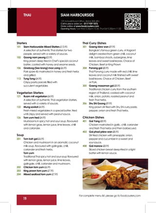 THAI                              SIAM HARBOURSIDE
                                        129 Hotwell Road Clifton, Bristol, BS8 4RU
                                        Call to place order on - 0117 929 1073.
                                        Order online at www.foodcouriers.com
                                        Opening Hours: Tue-Wed 5.30pm-10.30, Thur-Sat 5.30pm-11.00




Starters                                                     Thai Curry Dishes
101   Siam Harbourside Mixed Starters £13.95                 301 Gaeng kiew wan £9.95
      A selection of authentic Thai starters for two             Bangkok’s famous green curry. A fragrant
      people, served with a variety of sauces.                   delight created from green chilli, coconut
102   Goong nam peung £5.95                                      milk, bamboo shoots, aubergines, lime
      King prawn deep fried in Chef’s special coconut            leaves and sweet basil leaves. Choice of
      batter, coated with honey and sesame seeds.                Chicken, Beef or King Prawn
106   Gradoog (See krong) moo yang £6.95                     304 Panang gai £8.95
      Pork spare rib marinated in honey and fresh herbs          Thai Panang curry made with red chilli, lime
      and grilled.                                               leaves and coconut milk finished with sweet
113   Tung Tong £4.95                                            basil leaves. Choice of Chicken, Beef
      Crispy pastry parcels filled with                          or Pork.
      succulent vegetables                                   305 Gaeng masaman gai £8.95
                                                                 Traditional chicken curry from the southern
Vegetarian Starters                                              region of Thailand, cooked with coconut
121   Ruam mit vegetarian £4.95                                  milk, onion, potato, roasted peanut and
      A selection of authentic Thai vegetarian starters,         fresh Thai herbs.
      served with a variety of sauces.                       306 Shu Shi Goong £9.95
122   Mung savirat £4.95                                         King prawn stir fried with Shu Shi curry paste,
      Fresh mixed vegetables in a special batter, fried          pepper, onion and fresh Thai herbs.
      until crispy and served with peanut sauce.
126   Tom yum hed £4.95                                      Chicken Dishes
      Mushrooms in spicy hot and sour soup, flavoured        401 Gai Yang £8.95
      with lemon grass, lemon juice, lime leaves, chilli         Chicken marinated in garlic, chilli, coriander
      and coriander.                                             and fresh Thai herbs and then barbecued.
                                                             403 Gai phad priew wan £8.95
Soup                                                             Stir fried chicken with pineapple, onion,
201   Tom kah gai £6.95                                          pepper and cucumber in a sweet and
      Chicken and mushroom in an aromatic coconut                sour sauce.
      milk soup, flavoured with galingale, chilli,           408 Gai manow £8.95
      coriander and fresh herbs.                                 Sliced chicken breast deep-fried in a light
      Tom yum                                                    batter with lemon sauce.
      Traditional Thai spicy hot and sour soup flavoured
      with lemon grass, lemon juice, lime leaves,
      galingale, chilli, coriander and mushroom.
202   Chicken tom yum £6.95
203   King prawn tom yum £7.95
204   Mixed seafood tom yum £7.95




                                                           For complete menu list, please go to foodcouriers.com
      19
 