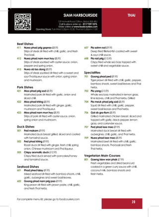 SIAM HARBOURSIDE                                            THAI
                                      129 Hotwell Road Clifton, Bristol, BS8 4RU
                                       Call to place order on - 0117 929 1073.
                                      Order online at www.foodcouriers.com
                  Opening Hours: Tue-Wed 5.30pm-10.30, Thur-Sat 5.30pm-11.00




Beef Dishes
411   Nuea phad prig gaprao £8.95                                 607 Pla sahm rod £9.95
      Strips of steak stir fried with chilli, garlic, and fresh       Deep fried filleted-fish coated with sweet
      Thai basil.                                                     & sour chilli sauce.
412   Nuea phad nam mun hoy £8.95                                 608 Pla rad prig £13.95
      Strips of steak sautéed with oyster sauce, onion,               Crispy fried whole sea bass topped with
      pepper and spring onion.                                        sweet chilli and vegetable sauce.
415   Nuea ob lao dang £8.95
      Strips of steak sautéed stir fried with a sweet and         Specialities
      sour Thai liqueur sauce with onion, spring onion            701 Goong phad ped £9.95
      and mushroom.                                                   Tiger prawn stir fried with chilli, garlic, pepper,
                                                                      bamboo shoots, sweet basil leaves and Thai
Pork Dishes                                                           herbs.
421   Moo phad prig sod £8.95                                     702 Pla yang £13.95
      Marinated pork stir fried with garlic, onion and                Whole sea bass marinated in lemon grass,
      sliced chilli.                                                  lime leaves, chilli and Thai herbs. Grilled
422   Moo phad khing £8.95                                        704 Pla meuk phad prig sod £8.95
      Marinated pork stir fried with ginger, garlic,                  Squid stir fried with chilli, garlic, pepper,
      mushroom and Thai liqueur.                                      sweet basil leaves and Thai herbs.
423   Moo phad nam mun hoy £8.95                                  706 Gai ob gra-tium £8.95
      Strips of pork stir fried with oyster sauce, onion,             Grilled marinated chicken breast, sliced and
      spring onion and mushroom.                                      topped with garlic, black pepper, lemon
                                                                      grass, and coriander sauce.
Duck Dishes                                                       707 Ped phad kee mao £9.95
501   Ped makam £9.95                                                 Marinated duck breast stir fried with
      Marinated duck breast grilled, sliced and coated                aubergines, chilli, garlic, and Thai herbs.
      with tamarind sauce.                                        709 Nuea phad kee mao £8.95
502   Ped phad khing £9.95                                            Marinated beef stir fried with chilli, garlic,
      Roast duck stir fried with ginger, fresh chilli, spring         bamboo shoots, Thai basil and fresh
      onion, Chinese mushroom and Thai liqueur.                       Thai herbs.
505   Crispy aromatic duck £12.95
      Crispy fried duck served with pancakes/honey                Vegetarian Main Courses
      and tamarind sauce.                                         801 Gaeng kiew wan phak £7.95
                                                                      Fresh vegetables and dried beancurd
Seafood Dishes                                                        cooked in a green curry sauce with chilli,
601   Phad phed talay £9.95                                           coconut milk, bamboo shoots and
      Mixed seafood stir fried with bamboo shoots, chilli,            fresh herbs.
      garlic, aubergines and sweet basil leaves.
602   Goong phad nam prig pao £9.95
      King prawn stir fried with prawn paste, chilli, garlic,
      and fresh Thai herbs.



For complete menu list, please go to foodcouriers.com
                                                                                                               20
 