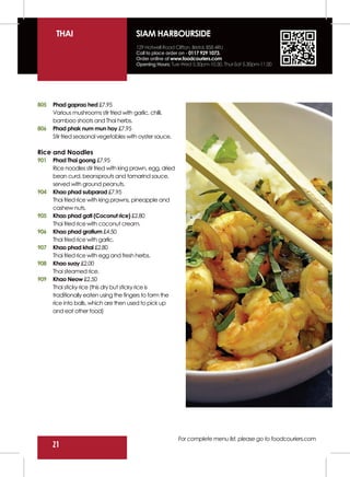 THAI                             SIAM HARBOURSIDE
                                        129 Hotwell Road Clifton, Bristol, BS8 4RU
                                        Call to place order on - 0117 929 1073.
                                        Order online at www.foodcouriers.com
                                        Opening Hours: Tue-Wed 5.30pm-10.30, Thur-Sat 5.30pm-11.00




805   Phad gaprao hed £7.95
      Various mushrooms stir fried with garlic, chilli,
      bamboo shoots and Thai herbs.
806   Phad phak num mun hoy £7.95
      Stir fried seasonal vegetables with oyster sauce.

Rice and Noodles
901   Phad Thai goong £7.95
      Rice noodles stir fried with king prawn, egg, dried
      bean curd, beansprouts and tamarind sauce,
      served with ground peanuts.
904   Khao phad subparod £7.95
      Thai fried rice with king prawns, pineapple and
      cashew nuts.
905   Khao phad gati (Coconut rice) £2.80
      Thai fried rice with coconut cream.
906   Khao phad gratium £4.50
      Thai fried rice with garlic.
907   Khao phad khai £2.80
      Thai fried rice with egg and fresh herbs.
908   Khao suay £2.00
      Thai steamed rice.
909   Khao Neow £2.50
      Thai sticky rice (this dry but sticky rice is
      traditionally eaten using the fingers to form the
      rice into balls, which are then used to pick up
      and eat other food)




                                                            For complete menu list, please go to foodcouriers.com
      21
 