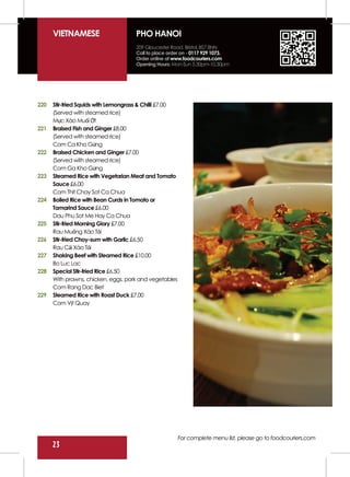 VIETNAMESE                      PHO HANOI
                                      209 Gloucester Road. Bristol, BS7 8NN
                                      Call to place order on - 0117 929 1073.
                                      Order online at www.foodcouriers.com
                                      Opening Hours: Mon-Sun 5.30pm-10.30pm




220   Stir-fried Squids with Lemongrass & Chilli £7.00
      (Served with steamed rice)
      Mực Xào Muối Ớt
221   Braised Fish and Ginger £8.00
      (Served with steamed rice)
      Com Ca Kho Gừng
222   Braised Chicken and Ginger £7.00
      (Served with steamed rice)
      Com Ga Kho Gừng
223   Steamed Rice with Vegetarian Meat and Tomato
      Sauce £6.00
      Com Thit Chay Sot Ca Chua
224   Boiled Rice with Bean Curds in Tomato or
      Tamarind Sauce £6.00
      Dau Phu Sot Me Hay Ca Chua
225   Stir-fried Morning Glory £7.00
      Rau Muống Xào Tỏi
226   Stir-fried Choy-sum with Garlic £6.50
      Rau Cải Xào Tỏi
227   Shaking Beef with Steamed Rice £10.00
      Bo Luc Lac
228   Special Stir-fried Rice £6.50
      With prawns, chicken, eggs, pork and vegetables
      Com Rang Dac Biet
229   Steamed Rice with Roast Duck £7.00
      Com Vịt Quay




                                                         For complete menu list, please go to foodcouriers.com
      23
 