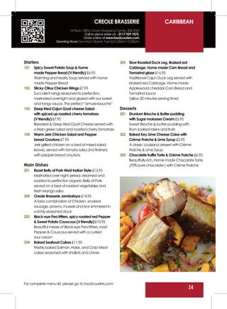 CREOLE BRASSERIE                             CARIBBEAN
                           1st Floor, Clifton Down Shopping Centre, BS8 2NN
                                       Call to place order on - 0117 929 1073.
                                       Order online at www.foodcouriers.com
                   Opening Hours: Sun-Mon Closed, Tue-Sat 5.30pm-10.30pm




Starters                                                        205 Slow Roasted Duck Leg, Braised red
101   Spicy Sweet Potato Soup & home                                Cabbage, home made Corn Bread and
      made Pepper Bread (V friendly) £6.95                          Tamarind glaze £16.95
      Warming and hearty Soup served with home                      Traditional Cajun Duck Leg served with
      made Pepper Bread                                             braised red Cabbage, Home made
102   Sticky Citrus Chicken Wings £7.95                             Applewood cheddar Corn Bread and
      Succulent wings seasoned to perfection,                       Tamarind sauce
      marinated overnight and glazed with our sweet                 (allow 20 minutes serving time)
      and tangy sauce. The perfect “amuse-bouche”
103   Deep fried Cajun Goat cheese Salad                        Desserts
      with spiced up roasted cherry tomatoes                    301 Drunken Brioche & Butter pudding
      (V friendly) £7.95                                            with Sugar molasses Cream £5.95
      Breaded & Deep fried Goat Cheese served with                  Sweet Brioche & butter pudding with
      a fresh green salad and roasted cherry tomatoes               Rum soaked raisins and fruits
104   Warm Jerk Chicken Salad and Pepper                        302 Baked Key Lime Cheese Cake with
      bread Croutons £7.95                                          Crème Fraiche & Lime Syrup £5.95
      Jerk grilled chicken on a bed of mixed salad                  A classic Louisiana dessert with Crème
      leaves, served with tomato salsa and finished                 Fraiche & Lime Syrup
      with pepper bread croutons                                303 Chocolate truffle Torte & Crème Fraiche £6.95
                                                                    Beautifully rich, Home made Chocolate Torte
Main Dishes                                                         (70% pure chocolate ) with Crème Fraiche
201   Roast Belly of Pork West Indian Style £13.95
      Marinated over night, jerked, steamed and
      roasted to perfection organic Belly of Pork
      served on a bed of roasted vegetables and
      fresh Mango salsa
202   Creole Brasserie Jambalaya £14.95
      A tasty combination of Chicken, smoked
      sausage, prawns, mussels and rice simmered in
      a richly seasoned stock
203   Black eye Pea fritters, spicy roasted red Pepper
      & Sweet Potato Couscous (V friendly) £10.95
      Beautiful mezze of Black eye Pea fritters, roast
      Pepper & Couscous served with a curried
      sour cream
204   Baked Seafood Cakes £11.95
      Freshly baked Salmon, Hake, and Crab Meat
      cakes seasoned with shallots and chives




For complete menu list, please go to foodcouriers.com
                                                                                                        24
 