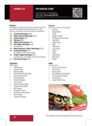 AMERICAN                          THE BURGER JOINT
                                        83 Whiteladies Road, Bristol BS8 2NT
                                        Call to place order on - 0117 929 1073.
                                        Order online at www.foodcouriers.com
                                        Opening Hours: Sun-Tue 5.30pm-10.30, Wed-Sat 5.30pm-11.00




Burgers                                                       Sauces
All burgers include one side dish, two sauces and             2 free sauces with any burger
served in a lightly toasted Ciabatta bun with                       Ketchup
lettuce, red onions, sliced tomato and gherkins.                    Burger Relish
201   6oz Prime Beef Burger £7.50                                   Mayo
202   Welsh Lamb and Mint Burger £7.50                              English Mustard
203   Venison Burger £7.95                                          Tarragon & lemon Mayo
204   Wild Boar £8.95                                               Fiery Chilli
205   Grilled Chicken Burger £7.50                                  Garlic Mayo
206   The Veggie Joint Burger £7.50                                 BBQ
      Contains nuts.                                                1000 Island
207   Mixed Mushroom, Garlic & Herb Burger £7.50                    Sour cream
208   Smaller Beef Burger £5.95                                     Apple
      For children or the not so hungry.                            Salsa
209   Smaller Veggie Joint Burger £5.95                             Horseradish
      Contains nuts - For children or the not so hungry.            Dijonnaise
210   Peri Chicken Burger £7.50                                     Tzatziki

Toppings                                                      Sides
(80p each)                                                    (£1.95 each)
     Grilled Bacon                                                 Hand-cut Thick Chips
     Crispy Chorizo                                                French Fries
     Black Pudding                                                 Mixed Salad
     Beer Battered Onion Rings                                     Beer Battered Onion Rings
     Sauteed Mushrooms                                             Home-Made Coleslaw
     Pineapple Slice                                               Green Beans
     Roasted Peppers                                               Sweet Potato Chips.
     Guacomole
     Free Range Fried Egg
     Melted Swiss Cheese
     Brie Cheese
     Cheddar Cheese
     Monterrey Jack Cheese
     Blue Cheese
     Jalapeno Peppers




                                                           For complete menu list, please go to foodcouriers.com
      01
 