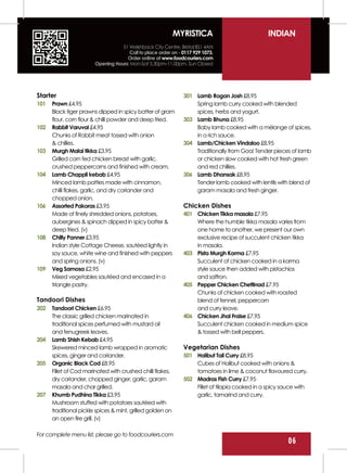 MYRISTICA                            INDIAN
                                   51 Welshback City Centre, Bristol BS1 4AN
                                      Call to place order on - 0117 929 1073.
                                     Order online at www.foodcouriers.com
                        Opening Hours: Mon-Sat 5.30pm-11.00pm, Sun Closed




Starter                                                        301 Lamb Rogan Josh £8.95
101   Prawn £4.95                                                  Spring lamb curry cooked with blended
      Black tiger prawns dipped in spicy batter of gram            spices, herbs and yogurt.
      flour, corn flour & chilli powder and deep fried.        303 Lamb Bhuna £8.95
102   Rabbit Varuval £4.95                                         Baby lamb cooked with a mélange of spices,
      Chunks of Rabbit meat tossed with onion                      in a rich sauce.
      & chillies.                                              304 Lamb/Chicken Vindaloo £8.95
103   Murgh Malai tikka £3.95                                      Traditionally from Goa! Tender pieces of lamb
      Grilled corn fed chicken breast with garlic,                 or chicken slow cooked with hot fresh green
      crushed peppercorns and finished with cream.                 and red chillies.
104   Lamb Chappli kebab £4.95                                 306 Lamb Dhansak £8.95
      Minced lamb patties made with cinnamon,                      Tender lamb cooked with lentils with blend of
      chilli flakes, garlic, and dry coriander and                 garam masala and fresh ginger.
      chopped onion.
106   Assorted Pakoras £3.95                                   Chicken Dishes
      Made of finely shredded onions, potatoes,                401 Chicken Tikka masala £7.95
      aubergines & spinach dipped in spicy batter &                Where the humble tikka masala varies from
      deep fried. (v)                                              one home to another, we present our own
108   Chilly Panner £3.95                                          exclusive recipe of succulent chicken tikka
      Indian style Cottage Cheese, sautéed lightly in              in masala.
      soy sauce, white wine and finished with peppers          403 Pista Murgh Korma £7.95
      and spring onions. (v)                                       Succulent of chicken cooked in a korma
109   Veg Samosa £2.95                                             style sauce then added with pistachios
      Mixed vegetables sautéed and encased in a                    and saffron.
      triangle pastry.                                         405 Pepper Chicken Chettinad £7.95
                                                                   Chunks of chicken cooked with roasted
Tandoori Dishes                                                    blend of fennel, peppercorn
202   Tandoori Chicken £6.95                                       and curry leave.
      The classic grilled chicken marinated in                 406 Chicken Jhal Fraise £7.95
      traditional spices perfumed with mustard oil                 Succulent chicken cooked in medium spice
      and fenugreek leaves.                                        & tossed with bell peppers.
204   Lamb Shish Kebab £4.95
      Skewered minced lamb wrapped in aromatic                 Vegetarian Dishes
      spices, ginger and coriander.                            501 Halibut Tail Curry £8.95
205   Organic Black Cod £8.95                                      Cubes of Halibut cooked with onions &
      Fillet of Cod marinated with crushed chilli flakes,          tomatoes in lime & coconut flavoured curry.
      dry coriander, chopped ginger, garlic, garam             502 Madras Fish Curry £7.95
      masala and char grilled.                                     Fillet of tilapia cooked in a spicy sauce with
207   Khumb Pudhina Tikka £3.95                                    garlic, tamarind and curry.
      Mushroom stuffed with potatoes sautéed with
      traditional pickle spices & mint, grilled golden on
      an open fire grill. (v)

For complete menu list, please go to foodcouriers.com
      01                                                                                                 06
 