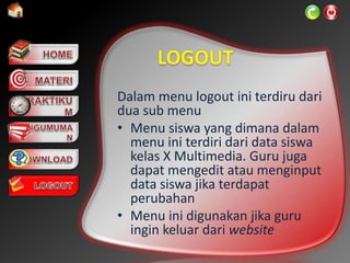 Dalam menu logout ini terdiru dari
dua sub menu
• Menu siswa yang dimana dalam
menu ini terdiri dari data siswa
kelas X Multimedia. Guru juga
dapat mengedit atau menginput
data siswa jika terdapat
perubahan
• Menu ini digunakan jika guru
ingin keluar dari website
 